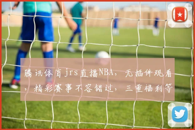 腾讯体育jrs直播NBA，无插件观看，精彩赛事不容错过，三重福利等你来