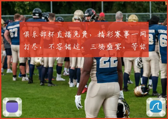 俱乐部杯直播免费，精彩赛事一网打尽，不容错过，三场盛宴，等你来观
